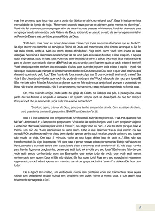 mas lhe prometo que toda vez que a porta da fábrica se abrir, eu estarei aqui”. Essa é basicamente a
mentalidade da igreja de hoje. “Retornarei quando essas portas se abrirem, pelo menos no domingo”.
Você não foi chamado para congregar a fim de assistir outras pessoas ministrando. Você foi chamado para
congregar sendo alimentado pela Palavra de Deus, adorando e usando o resto da semana para ministrar
ao Povo de Deus e aos perdidos, para a Glória de Deus.

         “Está bem, mas como eu posso fazer essas coisas com todas as outras atividades que eu tenho?”.
Se algo estiver no caminho do serviço ao Reino de Deus, até mesmo seu olho direito, arranque-o. Se for
sua mão direita, corte-a. “Mas eu tenho tantas atividades!”. Veja bem, como você tem criado as suas
crianças? As ensina a fazer essas coisas? Você faz de tudo para levá-las ao futebol, e isso, e aquilo, e aquela
lição, e ginástica, tudo o mais. Mas você não tem ensinado a servir a Deus! Você não está preparando-as
para o dia em que estarão diante dEle! Você as está criando para ficarem iguais a você, e isso é terrível!
Você deseja que eles tenham boa educação, títulos, quer que eles joguem bola, e isso e aquilo – você não
sabe que quando suas crianças se apresentarem diante de Deus naquele Dia, tudo o que você ensinou pra
eles será queimado pelo fogo? Eles ficarão de fora, e será culpa sua! O que você está ensinando a eles? Sua
vida é tão cheia de atividades que você não pode dar nada pra eles? Você não pode dar nada pra Igreja? E
Não me fale sobre Missões Mundiais a não ser que me fale sobre sua igreja local, porque a possessão de
Deus não é uma denominação, não é um programa, é uma noiva, e essa noiva se manifesta na igreja local.

       Oh, meu querido amigo, cada parte da igreja de Cristo, do Cabeça aos pés, é perseguida, cada
parte da Sua família é ocupada e cansada. Por quanto tempo você se desculpará de não ter tempo?
Porque você não se arrepende, joga tudo fora e serve ao Senhor?




        Isso é o que a maioria dos pregadores da América está fazendo hoje em dia. “Paz, Paz, quando não
há Paz” (Jeremias 8.11). Sempre me perguntam: “Você não faz apelos longos, você é um pregador viajante
e você não chama as pessoas para virem à frente?”, e eu digo “não, eu não”, e vou lhe dizer por que. Isso se
tornou um tipo de “fuga" psicológica ou algo assim. Olhe o que fazemos: "Deus está agindo no seu
coração? Oh, podemosnos livrar disso bem rápido, apenas venha aqui no altar, depois volte pro seu lugar e
não mude de vida. Ore aqui 5 minutos, volte ao seu lugar, deixe isso de lado e...". Eles não são
transformados! Eu digo às pessoas: “Vá para casa e pense nessas coisas por semanas! Esteja na Palavra de
Deus, perceba o que está sendo dito, a gravidade disso, o chamado está sendo feito!”. Eu não digo: “venha
para frente, faça uma oraçãozinha, pense que está tudo ok e volte pro seu lugar”! Enfrente o fato de que
você está sendo confrontado com um Evangelho que exige tudo de você, que você está sendo
confrontado com quem Deus é! Ele não divide, Ele fica com tudo! Mas se o seu coração foi realmente
regenerado, e você não é apenas um membro carnal de igreja, você dirá “amém!” e deixará Ele ficar com
tudo!

        Ele é digno! Um cristão, um verdadeiro, nunca tem problema com isso. Somente a Deus seja a
Glória! Um verdadeiro cristão nunca tem problema em dizer: "tome a minha vida, e que assim seja
totalmente consagrada a Ele!".
 