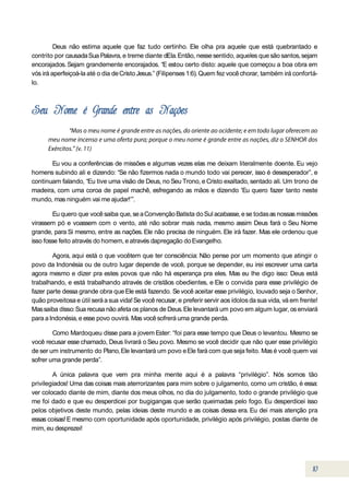 Deus não estima aquele que faz tudo certinho. Ele olha pra aquele que está quebrantado e
contrito por causada Sua Palavra, e treme diante dEla. Então, nesse sentido, aqueles que são santos, sejam
encorajados. Sejam grandemente encorajados. “E estou certo disto: aquele que começou a boa obra em
vós irá aperfeiçoá-la até o dia de Cristo Jesus.” (Filipenses 1:6). Quem fez você chorar, também irá confortá-
lo.




       Eu vou a conferências de missões e algumas vezes elas me deixam literalmente doente. Eu vejo
homens subindo ali e dizendo: “Se não fizermos nada o mundo todo vai perecer, isso é desesperador”, e
continuam falando, “Eu tive uma visão de Deus, no Seu Trono, e Cristo exaltado, sentado ali. Um trono de
madeira, com uma coroa de papel machê, esfregando as mãos e dizendo 'Eu quero fazer tanto neste
mundo, mas ninguém vai me ajudar!’”.

        Eu quero que você saiba que, se a Convenção Batista do Sul acabasse, e se todas as nossas missões
virassem pó e voassem com o vento, até não sobrar mais nada, mesmo assim Deus fará o Seu Nome
grande, para Si mesmo, entre as nações. Ele não precisa de ninguém. Ele irá fazer. Mas ele ordenou que
isso fosse feito através do homem, e através dapregação do Evangelho.

        Agora, aqui está o que vocêtem que ter consciência: Não pense por um momento que atingir o
povo da Indonésia ou de outro lugar depende de você, porque se depender, eu irei escrever uma carta
agora mesmo e dizer pra estes povos que não há esperança pra eles. Mas eu lhe digo isso: Deus está
trabalhando, e está trabalhando através de cristãos obedientes, e Ele o convida para esse privilégio de
fazer parte dessa grande obra que Ele está fazendo. Se você aceitar esse privilégio, louvado seja o Senhor,
quão proveitosa e útil será a sua vida! Se você recusar, e preferir servir aos ídolos da sua vida, vá em frente!
Mas saiba disso: Sua recusa não afeta os planos de Deus. Ele levantará um povo em algum lugar, os enviará
para a Indonésia, e esse povo ouvirá. Mas você sofrerá uma grande perda.

        Como Mardoqueu disse para a jovem Ester: “foi para esse tempo que Deus o levantou. Mesmo se
você recusar esse chamado, Deus livrará o Seu povo. Mesmo se você decidir que não quer esse privilégio
de ser um instrumento do Plano, Ele levantará um povo e Ele fará com que seja feito. Mas é você quem vai
sofrer uma grande perda”.

        A única palavra que vem pra minha mente aqui é a palavra “privilégio”. Nós somos tão
privilegiados! Uma das coisas mais aterrorizantes para mim sobre o julgamento, como um cristão, é essa:
ver colocado diante de mim, diante dos meus olhos, no dia do julgamento, todo o grande privilégio que
me foi dado e que eu desperdicei por bugigangas que serão queimadas pelo fogo. Eu desperdicei isso
pelos objetivos deste mundo, pelas ideias deste mundo e as coisas dessa era. Eu dei mais atenção pra
essas coisas! E mesmo com oportunidade após oportunidade, privilégio após privilégio, postas diante de
mim, eu desprezei!
 