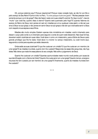 Oh, porque estamos aqui? Porque respiramos? Porque nosso coração bate, se não for por Ele e
pelo avanço do Seu Reino? Como é dito no Peru, “                                  ”: "Muitas pessoas vivem
somente porque o ar é de graça!". Eles não fazem nada com suas vidas! E você diz “Eu faço muito!”, mas do
“muito” que você faz, quanto disso é eterno? Quanto será queimado pelo fogo? E quando falamos do
avanço do Reino de Deus, nem pense em sair em missões por aí ou qualquer coisa assim, a não ser que
sirva a Deus na sua igreja; e não pense em servir Deus na sua igreja a não ser que você saiba servir a Deus
com respeito à sua esposa e seus filhos.

       Missões são muito simples. Existem apenas dois ministérios em missões: você é chamado para
descer o poço pela corda ou é chamado para segurar a corda de quem está descendo. Nas duas formas,
deveriam existir cicatrizes em suas mãos. Você deve ir como um missionário, para a Glória de Deus e pelo
grande privilégio que lhe foi dado. Você deve ir e morrer no campo missionário, ou você morre aqui,
segurando a corda para aqueles que estão descendo.

        Onde estão as suas cicatrizes? O que lhe custa ser um cristão? O que lhe custa ser um membro de
uma igreja? E as missões mundiais, quanto tem lhe custado? Responda-me essas três perguntas, não fuja
delas. Não deixe que nada tire essa palavra do seu coração. Não sofra o julgamento de Deus.

        Quanto lhe custa ser um cristão? Quantas oportunidades neste mundo você perdeu por causa da
sua identificação com o Nome de Cristo? Quanto lhe custa servir em uma igreja? Quanto tempo, energia e
recursos lhe tem custado por ser membro de uma igreja? E finalmente, quanto às missões mundiais tem
lhe custado?
 