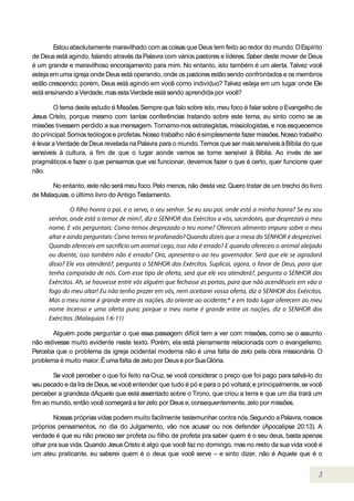 Estou absolutamente maravilhado com as coisas que Deus tem feito ao redor do mundo. O Espírito
de Deus está agindo, falando através da Palavra com vários pastores e líderes. Saber deste mover de Deus
é um grande e maravilhoso encorajamento para mim. No entanto, isto também é um alerta. Talvez você
esteja em uma igreja onde Deus está operando, onde os pastores estão sendo confrontados e os membros
estão crescendo; porém, Deus está agindo em você como indivíduo? Talvez esteja em um lugar onde Ele
está ensinando a Verdade, mas esta Verdade está sendo aprendida por você?

        O tema deste estudo é Missões. Sempre que falo sobre isto, meu foco é falar sobre o Evangelho de
Jesus Cristo, porque mesmo com tantas conferências tratando sobre este tema, eu sinto como se as
missões tivessem perdido a sua mensagem. Tornamo-nos estrategistas, missiologistas, e nos esquecemos
do principal: Somos teólogos e profetas. Nosso trabalho não é simplesmente fazer missões. Nosso trabalho
é levar a Verdade de Deus revelada na Palavra para o mundo. Temos que ser mais sensíveis à Bíblia do que
sensíveis à cultura, a fim de que o lugar aonde vamos se torne sensível à Bíblia. Ao invés de ser
pragmáticos e fazer o que pensamos que vai funcionar, devemos fazer o que é certo, quer funcione quer
não.

       No entanto, este não será meu foco. Pelo menos, não desta vez. Quero tratar de um trecho do livro
de Malaquias, o último livro do Antigo Testamento.




       Alguém pode perguntar o que essa passagem difícil tem a ver com missões, como se o assunto
não estivesse muito evidente neste texto. Porém, ela está plenamente relacionada com o evangelismo.
Perceba que o problema da igreja ocidental moderna não é uma falta de zelo pela obra missionária. O
problema é muito maior. É uma falta de zelo por Deus e por Sua Glória.

       Se você perceber o que foi feito na Cruz, se você considerar o preço que foi pago para salvá-lo do
seu pecado e da Ira de Deus, se você entender que tudo é pó e para o pó voltará; e principalmente, se você
perceber a grandeza dAquele que está assentado sobre o Trono, que criou a terra e que um dia trará um
fim ao mundo, então você começará a ter zelo por Deus e, consequentemente, zelo por missões.

        Nossas próprias vidas podem muito facilmente testemunhar contra nós. Segundo a Palavra, nossos
próprios pensamentos, no dia do Julgamento, vão nos acusar ou nos defender (Apocalipse 20:13). A
verdade é que eu não preciso ser profeta ou filho de profeta pra saber quem é o seu deus, basta apenas
olhar pra sua vida. Quando Jesus Cristo é algo que você faz no domingo, mas no resto da sua vida você é
um ateu praticante, eu saberei quem é o deus que você serve – e sinto dizer, não é Aquele que é o
 