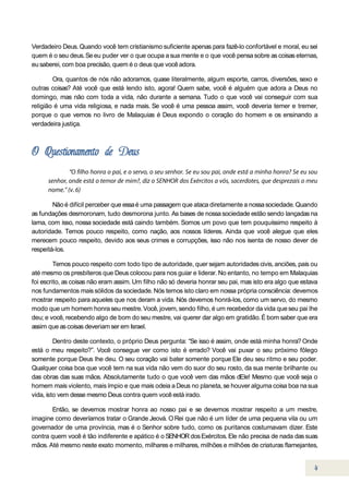 Verdadeiro Deus. Quando você tem cristianismo suficiente apenas para fazê-lo confortável e moral, eu sei
quem é o seu deus. Se eu puder ver o que ocupa a sua mente e o que você pensa sobre as coisas eternas,
eu saberei, com boa precisão, quem é o deus que você adora.

        Ora, quantos de nós não adoramos, quase literalmente, algum esporte, carros, diversões, sexo e
outras coisas? Até você que está lendo isto, agora! Quem sabe, você é alguém que adora a Deus no
domingo, mas não com toda a vida, não durante a semana. Tudo o que você vai conseguir com sua
religião é uma vida religiosa, e nada mais. Se você é uma pessoa assim, você deveria temer e tremer,
porque o que vemos no livro de Malaquias é Deus expondo o coração do homem e os ensinando a
verdadeira justiça.




        Não é difícil perceber que essa é uma passagem que ataca diretamente a nossa sociedade. Quando
as fundações desmoronam, tudo desmorona junto. As bases de nossa sociedade estão sendo lançadas na
lama, com isso, nossa sociedade está caindo também. Somos um povo que tem pouquíssimo respeito à
autoridade. Temos pouco respeito, como nação, aos nossos líderes. Ainda que você alegue que eles
merecem pouco respeito, devido aos seus crimes e corrupções, isso não nos isenta de nosso dever de
respeitá-los.

         Temos pouco respeito com todo tipo de autoridade, quer sejam autoridades civis, anciões, pais ou
até mesmo os presbíteros que Deus colocou para nos guiar e liderar. No entanto, no tempo em Malaquias
foi escrito, as coisas não eram assim. Um filho não só deveria honrar seu pai, mas isto era algo que estava
nos fundamentos mais sólidos da sociedade. Nós temos isto claro em nossa própria consciência: devemos
mostrar respeito para aqueles que nos deram a vida. Nós devemos honrá-los, como um servo, do mesmo
modo que um homem honra seu mestre. Você, jovem, sendo filho, é um recebedor da vida que seu pai lhe
deu; e você, recebendo algo de bom do seu mestre, vai querer dar algo em gratidão. É bom saber que era
assim que as coisas deveriam ser em Israel.

         Dentro deste contexto, o próprio Deus pergunta: “Se isso é assim, onde está minha honra? Onde
está o meu respeito?”. Você consegue ver como isto é errado? Você vai puxar o seu próximo fôlego
somente porque Deus lhe deu. O seu coração vai bater somente porque Ele deu seu ritmo e seu poder.
Qualquer coisa boa que você tem na sua vida não vem do suor do seu rosto, da sua mente brilhante ou
das obras das suas mãos. Absolutamente tudo o que você vem das mãos dEle! Mesmo que você seja o
homem mais violento, mais ímpio e que mais odeia a Deus no planeta, se houver alguma coisa boa na sua
vida, isto vem desse mesmo Deus contra quem você está irado.

       Então, se devemos mostrar honra ao nosso pai e se devemos mostrar respeito a um mestre,
imagine como deveríamos tratar o Grande Jeová. O Rei que não é um líder de uma pequena vila ou um
governador de uma província, mas é o Senhor sobre tudo, como os puritanos costumavam dizer. Este
contra quem você é tão indiferente e apático é o SENHOR dos Exércitos. Ele não precisa de nada das suas
mãos. Até mesmo neste exato momento, milhares e milhares, milhões e milhões de criaturas flamejantes,
 