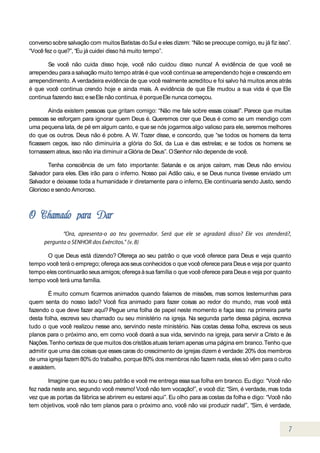 converso sobre salvação com muitos Batistas do Sul e eles dizem: “Não se preocupe comigo, eu já fiz isso”.
“Você fez o que?”, “Eu já cuidei disso há muito tempo”.

       Se você não cuida disso hoje, você não cuidou disso nunca! A evidência de que você se
arrependeu para a salvação muito tempo atrás é que você continua se arrependendo hoje e crescendo em
arrependimento. A verdadeira evidência de que você realmente acreditou e foi salvo há muitos anos atrás
é que você continua crendo hoje e ainda mais. A evidência de que Ele mudou a sua vida é que Ele
continua fazendo isso; e se Ele não continua, é porque Ele nunca começou.

        Ainda existem pessoas que gritam comigo: “Não me fale sobre essas coisas!”. Parece que muitas
pessoas se esforçam para ignorar quem Deus é. Queremos crer que Deus é como se um mendigo com
uma pequena lata, de pé em algum canto, e que se nós jogarmos algo valioso para ele, seremos melhores
do que os outros. Deus não é pobre. A. W. Tozer disse, e concordo, que “se todos os homens da terra
ficassem cegos, isso não diminuiria a glória do Sol, da Lua e das estrelas; e se todos os homens se
tornassem ateus, isso não iria diminuir a Glória de Deus”. O Senhor não depende de você.

       Tenha consciência de um fato importante: Satanás e os anjos caíram, mas Deus não enviou
Salvador para eles. Eles irão para o inferno. Nosso pai Adão caiu, e se Deus nunca tivesse enviado um
Salvador e deixasse toda a humanidade ir diretamente para o inferno, Ele continuaria sendo Justo, sendo
Glorioso e sendo Amoroso.




      O que Deus está dizendo? Ofereça ao seu patrão o que você oferece para Deus e veja quanto
tempo você terá o emprego; ofereça aos seus conhecidos o que você oferece para Deus e veja por quanto
tempo eles continuarão seus amigos; ofereça à sua família o que você oferece para Deus e veja por quanto
tempo você terá uma família.

         É muito comum ficarmos animados quando falamos de missões, mas somos testemunhas para
quem senta do nosso lado? Você fica animado para fazer coisas ao redor do mundo, mas você está
fazendo o que deve fazer aqui? Pegue uma folha de papel neste momento e faça isso: na primeira parte
desta folha, escreva seu chamado ou seu ministério na igreja. Na segunda parte dessa página, escreva
tudo o que você realizou nesse ano, servindo neste ministério. Nas costas dessa folha, escreva os seus
planos para o próximo ano, em como você doará a sua vida, servindo na igreja, para servir a Cristo e às
Nações. Tenho certeza de que muitos dos cristãos atuais teriam apenas uma página em branco. Tenho que
admitir que uma das coisas que esses caras do crescimento de igrejas dizem é verdade: 20% dos membros
de uma igreja fazem 80% do trabalho, porque 80% dos membros não fazem nada, eles só vêm para o culto
e assistem.

       Imagine que eu sou o seu patrão e você me entrega essa sua folha em branco. Eu digo: “Você não
fez nada neste ano, segundo você mesmo! Você não tem vocação!”, e você diz: “Sim, é verdade, mas toda
vez que as portas da fábrica se abrirem eu estarei aqui”. Eu olho para as costas da folha e digo: “Você não
tem objetivos, você não tem planos para o próximo ano, você não vai produzir nada!”, “Sim, é verdade,
 