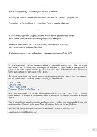 Facebook.com/CharlesHaddonSpurgeon.org
OEstandarteDeCristo.com
Issuu.com/oEstandarteDeCristo
9
Fonte: Spurgeon.org | Título Original: What is a Revival?
As citações bíblicas desta tradução são da versão ACF (Almeida Corrigida Fiel)
Tradução por Camila Almeida │ Revisão e Capa por William Teixeira
***
Acesse nossa conta no Dropbox e baixe mais e-books semelhantes a este:
https://www.dropbox.com/sh/ha9bavgb598aazi/ALSKeIjpBN
Leia este e outros e-books online acessando nossa conta no ISSUU:
http://issuu.com/oEstandarteDeCristo
Participe do nosso grupo no Facebook: facebook.com/groups/EstanteEC
Você tem permissão de livre uso deste e-book e o nosso incentivo a distribuí-lo, desde que
não altere o seu conteúdo e/ou mensagem de maneira a comprometer a fidedignidade e
propósito do texto original, também pedimos que cite o site OEstandarteDeCristo.com como
fonte. Jamais faça uso comercial deste e-book.
Se o leitor quiser usar este sermão ou um trecho dele em seu site, blog ou outro semelhante,
eis um modelo que poderá ser usado como citação da referência:
Título – Autor
Corpo do texto
Fonte: Spurgeon.org
Tradução: OEstandarteDeCristo.com
(Em caso de escolher um trecho a ser usado indique ao final que o referido trecho é parte
deste sermão, e indique as referências (fonte e tradução) do sermão conforme o modelo
acima).
Este é somente um modelo sugerido, você pode usar o modelo que quiser contanto que cite
as informações (título do texto, autor, fonte e tradução) de forma clara e fidedigna.
Para solicitar este e-book em formato Word envie-nos um e-mail, solicitando-o:
oestandartedecristo@outlook.com
 
