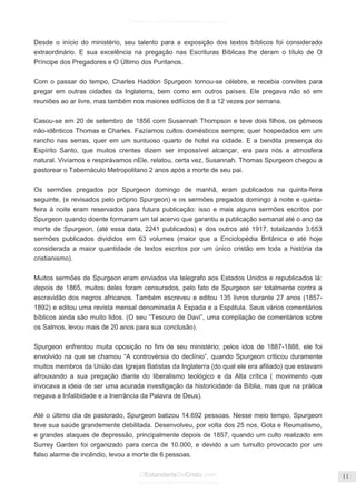 Facebook.com/CharlesHaddonSpurgeon.org
OEstandarteDeCristo.com
Issuu.com/oEstandarteDeCristo
11
Desde o início do ministério, seu talento para a exposição dos textos bíblicos foi considerado
extraordinário. E sua excelência na pregação nas Escrituras Bíblicas lhe deram o título de O
Príncipe dos Pregadores e O Último dos Puritanos.
Com o passar do tempo, Charles Haddon Spurgeon tornou-se célebre, e recebia convites para
pregar em outras cidades da Inglaterra, bem como em outros países. Ele pregava não só em
reuniões ao ar livre, mas também nos maiores edifícios de 8 a 12 vezes por semana.
Casou-se em 20 de setembro de 1856 com Susannah Thompson e teve dois filhos, os gêmeos
não-idênticos Thomas e Charles. Fazíamos cultos domésticos sempre; quer hospedados em um
rancho nas serras, quer em um suntuoso quarto de hotel na cidade. E a bendita presença do
Espírito Santo, que muitos crentes dizem ser impossível alcançar, era para nós a atmosfera
natural. Vivíamos e respirávamos nEle, relatou, certa vez, Susannah. Thomas Spurgeon chegou a
pastorear o Tabernáculo Metropolitano 2 anos após a morte de seu pai.
Os sermões pregados por Spurgeon domingo de manhã, eram publicados na quinta-feira
seguinte, (e revisados pelo próprio Spurgeon) e os sermões pregados domingo à noite e quinta-
feira à noite eram reservados para futura publicação: isso e mais alguns sermões escritos por
Spurgeon quando doente formaram um tal acervo que garantiu a publicação semanal até o ano da
morte de Spurgeon, (até essa data, 2241 publicados) e dos outros até 1917, totalizando 3.653
sermões publicados divididos em 63 volumes (maior que a Enciclopédia Britânica e até hoje
considerada a maior quantidade de textos escritos por um único cristão em toda a história da
cristianismo).
Muitos sermões de Spurgeon eram enviados via telegrafo aos Estados Unidos e republicados lá:
depois de 1865, muitos deles foram censurados, pelo fato de Spurgeon ser totalmente contra a
escravidão dos negros africanos. Também escreveu e editou 135 livros durante 27 anos (1857-
1892) e editou uma revista mensal denominada A Espada e a Espátula. Seus vários comentários
bíblicos ainda são muito lidos. (O seu ―Tesouro de Davi‖, uma compilação de comentários sobre
os Salmos, levou mais de 20 anos para sua conclusão).
Spurgeon enfrentou muita oposição no fim de seu ministério; pelos idos de 1887-1888, ele foi
envolvido na que se chamou ―A controvérsia do declínio‖, quando Spurgeon criticou duramente
muitos membros da União das Igrejas Batistas da Inglaterra (do qual ele era afiliado) que estavam
afrouxando a sua pregação diante do liberalismo teológico e da Alta crítica ( movimento que
invocava a ideia de ser uma acurada investigação da historicidade da Bíblia, mas que na prática
negava a Infalibidade e a Inerrância da Palavra de Deus).
Até o último dia de pastorado, Spurgeon batizou 14.692 pessoas. Nesse meio tempo, Spurgeon
teve sua saúde grandemente debilitada. Desenvolveu, por volta dos 25 nos, Gota e Reumatismo,
e grandes ataques de depressão, principalmente depois de 1857, quando um culto realizado em
Surrey Garden foi organizado para cerca de 10.000, e devido a um tumulto provocado por um
falso alarme de incêndio, levou a morte de 6 pessoas.
 