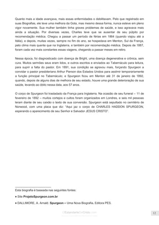 Facebook.com/CharlesHaddonSpurgeon.org
OEstandarteDeCristo.com
Issuu.com/oEstandarteDeCristo
12
Quanto mais a idade avançava, mais essas enfermidades o debilitavam. Pelo que registrado em
suas Biografias, ele teve uma melhora da Gota, mas mesmo dessa forma, nunca esteve em pleno
vigor novamente. Sua mulher também tinha graves problemas de saúde, e isso agravava mais
ainda a situação. Por diversas vezes, Charles teve que se ausentar de seu púlpito por
recomendação médica. Chegou a passar um período de férias em 1864 (quando viajou até a
Itália), e depois, muitas vezes, sempre no fim do ano, se hospedava em Menton, Sul da França,
pelo clima mais quente que na Inglaterra, e também por recomendação médica. Depois de 1887,
foram cada vez mais constantes essas viagens, chegando a passar meses em retiro.
Nessa época, foi diagnosticado com doença de Bright, uma doença degenerativa e crônica, sem
cura. Muitos sermões seus eram lidos, e outros escritos e enviados ao Tabernáculo para leitura,
para suprir a falta do pastor. Em 1891, sua condição se agravou mais, forçando Spurgeon a
convidar o pastor presbiteriano Arthur Pierson dos Estados Unidos para assImir temporariamente
a função principal no Tabernáculo; e Spurgeon ficou em Menton até 31 de janeiro de 1892,
quando, depois de alguns dias de melhora de seu estado, houve uma grande deterioração de sua
saúde, levando ao óbito nessa data, aos 57 anos.
O corpo de Spurgeon foi trasladado da França para Inglaterra. Na ocasião de seu funeral – 11 de
fevereiro de 1892 – muitos cortejos e cultos foram organizados em Londres, e seis mil pessoas
leram diante de seu caixão o texto de sua conversão. Spurgeon está sepultado no cemitério de
Norwood, com uma placa que diz: ―Aqui jaz o corpo de CHARLES HADDON SPURGEON,
esperando o aparecimento de seu Senhor e Salvador JESUS CRISTO‖.
______________________
Esta biografia é baseada nas seguintes fontes:
♦ Site ProjetoSpurgeon.com.br
♦ DALLIMORE, A. Arnald. Spurgeon – Uma Nova Biografia. Editora PES.
 