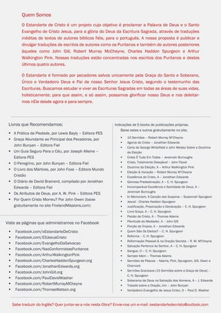 Facebook.com/CharlesHaddonSpurgeon.org
OEstandarteDeCristo.com
Issuu.com/oEstandarteDeCristo
13
Indicações de E-books de publicações próprias.
Baixe estes e outros gratuitamente no site.
 10 Sermões – Robert Murray M’Cheyne
 Agonia de Cristo – Jonathan Edwards
 Carta de George Whitefield a John Wesley Sobre a Doutrina
da Eleição
 Cristo É Tudo Em Todos – Jeremiah Burroughs
 Cristo, Totalmente Desejável – John Flavel
 Doutrina da Eleição, A – Arthur Walkington Pink
 Eleição & Vocação – Robert Murray M’Cheyne
 Excelência de Cristo, A – Jonathan Edwards
 Gloriosa Predestinação, A – C. H. Spurgeon
 Imcomparável Excelência e Santidade de Deus, A –
Jeremiah Burroughs
 In Memoriam, A Canção dos Suspiros – Susannah Spurgeon
 Jesus! - Charles Haddon Spurgeon
 Justificação, Propiciação e Declaração – C. H. Spurgeon
 Livre Graça, A – C. H. Spurgeon
 Paixão de Cristo, A – Thomas Adams
 Plenitude do Mediador, A – John Gill
 Porção do Ímpios, A – Jonathan Edwards
 Quem São Os Eleitos? – C. H. Spurgeon
 Reforma – C. H. Spurgeon
 Reformação Pessoal & na Oração Secreta – R. M. M'Cheyne
 Salvação Pertence Ao Senhor, A – C. H. Spurgeon
 Sangue, O – C. H. Spurgeon
 Semper Idem – Thomas Adams
 Sermões de Páscoa – Adams, Pink, Spurgeom, Gill, Owen e
Charnock
 Sermões Graciosos (15 Sermões sobre a Graça de Deus) –
C. H. Spurgeon
 Soberania da Deus na Salvação dos Homens, A – J. Edwards
 Tratado sobre a Oração, Um – John Bunyan
 Verdadeiro Evangelho de Jesus Cristo, O – Paul D. Washer
Sabe traduzir do Inglês? Quer juntar-se a nós nesta Obra? Envie-nos um e-mail: oestandartedecristo@outlook.com
Livros que Recomendamos:
 A Prática da Piedade, por Lewis Bayly – Editora PES
 Graça Abundante ao Principal dos Pecadores, por
John Bunyan – Editora Fiel
 Um Guia Seguro Para o Céu, por Joseph Alleine –
Editora PES
 O Peregrino, por John Bunyan – Editora Fiel
 O Livro dos Mártires, por John Foxe – Editora Mundo
Cristão
 O Diário de David Brainerd, compilado por Jonathan
Edwards – Editora Fiel
 Os Atributos de Deus, por A. W. Pink – Editora PES
 Por Quem Cristo Morreu? Por John Owen (baixe
gratuitamente no site FirelandMissions.com)
Quem Somos
O Estandarte de Cristo é um projeto cujo objetivo é proclamar a Palavra de Deus e o Santo
Evangelho de Cristo Jesus, para a glória do Deus da Escritura Sagrada, através de traduções
inéditas de textos de autores bíblicos fiéis, para o português. A nossa proposta é publicar e
divulgar traduções de escritos de autores como os Puritanos e também de autores posteriores
àqueles como John Gill, Robert Murray McCheyne, Charles Haddon Spurgeon e Arthur
Walkington Pink. Nossas traduções estão concentradas nos escritos dos Puritanos e destes
últimos quatro autores.
O Estandarte é formado por pecadores salvos unicamente pela Graça do Santo e Soberano,
Único e Verdadeiro Deus e Pai de nosso Senhor Jesus Cristo, segundo o testemunho das
Escrituras. Buscamos estudar e viver as Escrituras Sagradas em todas as áreas de suas vidas,
holisticamente; para que assim, e só assim, possamos glorificar nosso Deus e nos deleitar-
mos nEle desde agora e para sempre.
Viste as páginas que administramos no Facebook
 Facebook.com/oEstandarteDeCristo
 Facebook.com/ESJesusCristo
 Facebook.com/EvangelhoDaSalvacao
 Facebook.com/NaoConformistasPuritanos
 Facebook.com/ArthurWalkingtonPink
 Facebook.com/CharlesHaddonSpurgeon.org
 Facebook.com/JonathanEdwards.org
 Facebook.com/JohnGill.org
 Facebook.com/PaulDavidWasher
 Facebook.com/RobertMurrayMCheyne
 Facebook.com/ThomasWatson.org
Livros que Recomendamos:
 A Prática da Piedade, por Lewis Bayly – Editora PES
 Graça Abundante ao Principal dos Pecadores, por
John Bunyan – Editora Fiel
 Um Guia Seguro Para o Céu, por Joseph Alleine –
Editora PES
 O Peregrino, por John Bunyan – Editora Fiel
 O Livro dos Mártires, por John Foxe – Editora Mundo
Cristão
 O Diário de David Brainerd, compilado por Jonathan
Edwards – Editora Fiel
 Os Atributos de Deus, por A. W. Pink – Editora PES
 Por Quem Cristo Morreu? Por John Owen (baixe
gratuitamente no site FirelandMissions.com)
Sabe traduzir do Inglês? Quer juntar-se a nós nesta Obra? Envie-nos um e-mail: oestandartedecristo@outlook.com
Indicações de E-books de publicações próprias.
Baixe estes e outros gratuitamente no site.
 10 Sermões – Robert Murray M’Cheyne
 Agonia de Cristo – Jonathan Edwards
 Carta de George Whitefield a John Wesley Sobre a Doutrina
da Eleição
 Cristo É Tudo Em Todos – Jeremiah Burroughs
 Cristo, Totalmente Desejável – John Flavel
 Doutrina da Eleição, A – Arthur Walkington Pink
 Eleição & Vocação – Robert Murray M’Cheyne
 Excelência de Cristo, A – Jonathan Edwards
 Gloriosa Predestinação, A – C. H. Spurgeon
 Imcomparável Excelência e Santidade de Deus, A –
Jeremiah Burroughs
 In Memoriam, A Canção dos Suspiros – Susannah Spurgeon
 Jesus! - Charles Haddon Spurgeon
 Justificação, Propiciação e Declaração – C. H. Spurgeon
 Livre Graça, A – C. H. Spurgeon
 Paixão de Cristo, A – Thomas Adams
 Plenitude do Mediador, A – John Gill
 Porção do Ímpios, A – Jonathan Edwards
 Quem São Os Eleitos? – C. H. Spurgeon
 Reforma – C. H. Spurgeon
 Reformação Pessoal & na Oração Secreta – R. M. M'Cheyne
 Salvação Pertence Ao Senhor, A – C. H. Spurgeon
 Sangue, O – C. H. Spurgeon
 Semper Idem – Thomas Adams
 Sermões de Páscoa – Adams, Pink, Spurgeom, Gill, Owen e
Charnock
 Sermões Graciosos (15 Sermões sobre a Graça de Deus) –
C. H. Spurgeon
 Soberania da Deus na Salvação dos Homens, A – J. Edwards
 Tratado sobre a Oração, Um – John Bunyan
 Verdadeiro Evangelho de Jesus Cristo, O – Paul D. Washer
 
