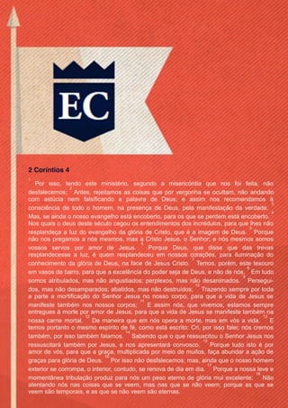 Facebook.com/CharlesHaddonSpurgeon.org
OEstandarteDeCristo.com
Issuu.com/oEstandarteDeCristo
14
Viste as páginas que administramos no Facebook
 Facebook.com/oEstandarteDeCristo
 Facebook.com/ESJesusCristo
 Facebook.com/EvangelhoDaSalvacao
 Facebook.com/NaoConformistasPuritanos
 Facebook.com/ArthurWalkingtonPink
 Facebook.com/CharlesHaddonSpurgeon.org
 Facebook.com/JonathanEdwards.org
 Facebook.com/JohnGill.org
 Facebook.com/PaulDavidWasher
 Facebook.com/RobertMurrayMCheyne
 Facebook.com/ThomasWatson.org
Página Parceira:
 Facebook.com/AMensagemCristocentrica
2 Coríntios 4
1
Por isso, tendo este ministério, segundo a misericórdia que nos foi feita, não
desfalecemos;
2
Antes, rejeitamos as coisas que por vergonha se ocultam, não andando
com astúcia nem falsificando a palavra de Deus; e assim nos recomendamos à
consciência de todo o homem, na presença de Deus, pela manifestação da verdade.
3
Mas, se ainda o nosso evangelho está encoberto, para os que se perdem está encoberto.
4
Nos quais o deus deste século cegou os entendimentos dos incrédulos, para que lhes não
resplandeça a luz do evangelho da glória de Cristo, que é a imagem de Deus.
5
Porque
não nos pregamos a nós mesmos, mas a Cristo Jesus, o Senhor; e nós mesmos somos
vossos servos por amor de Jesus.
6
Porque Deus, que disse que das trevas
resplandecesse a luz, é quem resplandeceu em nossos corações, para iluminação do
conhecimento da glória de Deus, na face de Jesus Cristo.
7
Temos, porém, este tesouro
em vasos de barro, para que a excelência do poder seja de Deus, e não de nós.
8
Em tudo
somos atribulados, mas não angustiados; perplexos, mas não desanimados.
9
Persegui-
dos, mas não desamparados; abatidos, mas não destruídos;
10
Trazendo sempre por toda
a parte a mortificação do Senhor Jesus no nosso corpo, para que a vida de Jesus se
manifeste também nos nossos corpos;
11
E assim nós, que vivemos, estamos sempre
entregues à morte por amor de Jesus, para que a vida de Jesus se manifeste também na
nossa carne mortal.
12
De maneira que em nós opera a morte, mas em vós a vida.
13
E
temos portanto o mesmo espírito de fé, como está escrito: Cri, por isso falei; nós cremos
também, por isso também falamos.
14
Sabendo que o que ressuscitou o Senhor Jesus nos
ressuscitará também por Jesus, e nos apresentará convosco.
15
Porque tudo isto é por
amor de vós, para que a graça, multiplicada por meio de muitos, faça abundar a ação de
graças para glória de Deus.
16
Por isso não desfalecemos; mas, ainda que o nosso homem
exterior se corrompa, o interior, contudo, se renova de dia em dia.
17
Porque a nossa leve e
momentânea tribulação produz para nós um peso eterno de glória mui excelente;
18
Não
atentando nós nas coisas que se veem, mas nas que se não veem; porque as que se
veem são temporais, e as que se não veem são eternas.
 