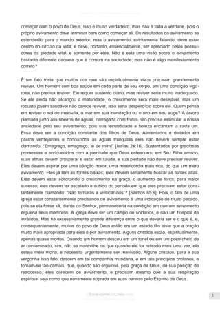 Facebook.com/CharlesHaddonSpurgeon.org
OEstandarteDeCristo.com
Issuu.com/oEstandarteDeCristo
3
começar com o povo de Deus; isso é muito verdadeiro, mas não é toda a verdade, pois o
próprio avivamento deve terminar bem como começar ali. Os resultados do avivamento se
estenderão para o mundo exterior, mas o avivamento, estritamente falando, deve estar
dentro do círculo da vida, e deve, portanto, essencialmente, ser apreciado pelos possuí-
dores da piedade vital, e somente por eles. Não é esta uma visão sobre o avivamento
bastante diferente daquela que é comum na sociedade; mas não é algo manifestamente
correto?
É um fato triste que muitos dos que são espiritualmente vivos precisam grandemente
reviver. Um homem com boa saúde em cada parte de seu corpo, em uma condição vigo-
rosa, não precisa reviver. Ele requer sustento diário, mas reviver seria muito inadequado.
Se ele ainda não alcançou a maturidade, o crescimento será mais desejável, mas um
robusto jovem saudável não carece reviver, isso seria desperdício sobre ele. Quem pensa
em reviver o sol do meio-dia, o mar em sua inundação ou o ano em seu auge? A árvore
plantada junto aos ribeiros de águas, carregada com frutas não precisa estimular a nossa
ansiedade pelo seu avivamento, pois sua fecundidade e beleza encantam a cada um.
Essa deve ser a condição constante dos filhos de Deus. Alimentados e deitados em
pastos verdejantes e conduzidos às águas tranquilas eles não devem sempre estar
clamando, ―Emagreço, emagreço, ai de mim!‖ [Isaías 24:16]. Sustentados por graciosas
promessas e enriquecidos com a plenitude que Deus entesourou em Seu Filho amado,
suas almas devem prosperar e estar em saúde, e sua piedade não deve precisar reviver.
Eles devem aspirar por uma bênção maior, uma misericórdia mais rica, do que um mero
avivamento. Eles já têm as fontes baixas; eles devem seriamente buscar as fontes altas.
Eles devem estar solicitando o crescimento na graça, o aumento de força, para maior
sucesso; eles devem ter escalado e subido do período em que eles precisam estar cons-
tantemente clamando: ―Não tornarás a vivificar-nos‖? [Salmos 85:6]. Pois, o fato de uma
igreja estar constantemente precisando de avivamento é uma indicação de muito pecado,
pois se ela fosse sã, diante do Senhor, permaneceria na condição em que um avivamento
ergueria seus membros. A igreja deve ser um campo de soldados, e não um hospital de
inválidos. Mas há excessivamente grande diferença entre o que deveria ser e o que é, e,
consequentemente, muitos do povo de Deus estão em um estado tão triste que a oração
muito mais apropriada para eles é por avivamento. Alguns cristãos estão, espiritualmente,
apenas quase mortos. Quando um homem desceu em um tonel ou em um poço cheio de
ar contaminado, sim, não se maravilhe de que quando ele for retirado mais uma vez, ele
esteja meio morto, e necessita urgentemente ser reavivado. Alguns cristãos, para a sua
vergonha isso falo, descem em tal companhia mundana, e em tais princípios profanos, e
tornam-se tão carnais, que, quando são erguidos, pela graça de Deus, de sua posição de
retrocesso, eles carecem de avivamento, e precisam mesmo que a sua respiração
espiritual seja como que novamente soprada em suas narinas pelo Espírito de Deus.
 