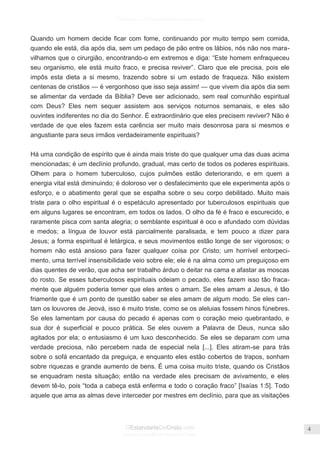 Facebook.com/CharlesHaddonSpurgeon.org
OEstandarteDeCristo.com
Issuu.com/oEstandarteDeCristo
4
Quando um homem decide ficar com fome, continuando por muito tempo sem comida,
quando ele está, dia após dia, sem um pedaço de pão entre os lábios, nós não nos mara-
vilhamos que o cirurgião, encontrando-o em extremos e diga: ―Este homem enfraqueceu
seu organismo, ele está muito fraco, e precisa reviver‖. Claro que ele precisa, pois ele
impôs esta dieta a si mesmo, trazendo sobre si um estado de fraqueza. Não existem
centenas de cristãos — é vergonhoso que isso seja assim! — que vivem dia após dia sem
se alimentar da verdade da Bíblia? Deve ser adicionado, sem real comunhão espiritual
com Deus? Eles nem sequer assistem aos serviços noturnos semanais, e eles são
ouvintes indiferentes no dia do Senhor. É extraordinário que eles precisem reviver? Não é
verdade de que eles fazem esta carência ser muito mais desonrosa para si mesmos e
angustiante para seus irmãos verdadeiramente espirituais?
Há uma condição de espírito que é ainda mais triste do que qualquer uma das duas acima
mencionadas; é um declínio profundo, gradual, mas certo de todos os poderes espirituais.
Olhem para o homem tuberculoso, cujos pulmões estão deteriorando, e em quem a
energia vital está diminuindo; é doloroso ver o desfalecimento que ele experimenta após o
esforço, e o abatimento geral que se espalha sobre o seu corpo debilitado. Muito mais
triste para o olho espiritual é o espetáculo apresentado por tuberculosos espirituais que
em alguns lugares se encontram, em todos os lados. O olho da fé é fraco e escurecido, e
raramente pisca com santa alegria; o semblante espiritual é oco e afundado com dúvidas
e medos; a língua de louvor está parcialmente paralisada, e tem pouco a dizer para
Jesus; a forma espiritual é letárgica, e seus movimentos estão longe de ser vigorosos; o
homem não está ansioso para fazer qualquer coisa por Cristo; um horrível entorpeci-
mento, uma terrível insensibilidade veio sobre ele; ele é na alma como um preguiçoso em
dias quentes de verão, que acha ser trabalho árduo o deitar na cama e afastar as moscas
do rosto. Se esses tuberculosos espirituais odeiam o pecado, eles fazem isso tão fraca-
mente que alguém poderia temer que eles antes o amam. Se eles amam a Jesus, é tão
friamente que é um ponto de questão saber se eles amam de algum modo. Se eles can-
tam os louvores de Jeová, isso é muito triste, como se os aleluias fossem hinos fúnebres.
Se eles lamentam por causa do pecado é apenas com o coração meio quebrantado, e
sua dor é superficial e pouco prática. Se eles ouvem a Palavra de Deus, nunca são
agitados por ela; o entusiasmo é um luxo desconhecido. Se eles se deparam com uma
verdade preciosa, não percebem nada de especial nela [...]. Eles atiram-se para trás
sobre o sofá encantado da preguiça, e enquanto eles estão cobertos de trapos, sonham
sobre riquezas e grande aumento de bens. É uma coisa muito triste, quando os Cristãos
se enquadram nesta situação; então na verdade eles precisam de avivamento, e eles
devem tê-lo, pois ―toda a cabeça está enferma e todo o coração fraco‖ [Isaías 1:5]. Todo
aquele que ama as almas deve interceder por mestres em declínio, para que as visitações
 