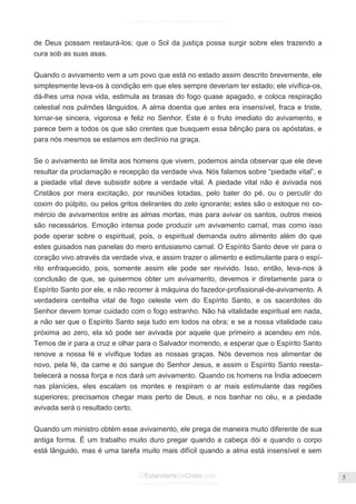 Facebook.com/CharlesHaddonSpurgeon.org
OEstandarteDeCristo.com
Issuu.com/oEstandarteDeCristo
5
de Deus possam restaurá-los; que o Sol da justiça possa surgir sobre eles trazendo a
cura sob as suas asas.
Quando o avivamento vem a um povo que está no estado assim descrito brevemente, ele
simplesmente leva-os à condição em que eles sempre deveriam ter estado; ele vivifica-os,
dá-lhes uma nova vida, estimula as brasas do fogo quase apagado, e coloca respiração
celestial nos pulmões lânguidos. A alma doentia que antes era insensível, fraca e triste,
tornar-se sincera, vigorosa e feliz no Senhor. Este é o fruto imediato do avivamento, e
parece bem a todos os que são crentes que busquem essa bênção para os apóstatas, e
para nós mesmos se estamos em declínio na graça.
Se o avivamento se limita aos homens que vivem, podemos ainda observar que ele deve
resultar da proclamação e recepção da verdade viva. Nós falamos sobre ―piedade vital‖, e
a piedade vital deve subsistir sobre a verdade vital. A piedade vital não é avivada nos
Cristãos por mera excitação, por reuniões lotadas, pelo bater do pé, ou o percutir do
coxim do púlpito, ou pelos gritos delirantes do zelo ignorante; estes são o estoque no co-
mércio de avivamentos entre as almas mortas, mas para avivar os santos, outros meios
são necessários. Emoção intensa pode produzir um avivamento carnal, mas como isso
pode operar sobre o espiritual, pois, o espiritual demanda outro alimento além do que
estes guisados nas panelas do mero entusiasmo carnal. O Espírito Santo deve vir para o
coração vivo através da verdade viva, e assim trazer o alimento e estimulante para o espí-
rito enfraquecido, pois, somente assim ele pode ser revivido. Isso, então, leva-nos à
conclusão de que, se quisermos obter um avivamento, devemos ir diretamente para o
Espírito Santo por ele, e não recorrer à máquina do fazedor-profissional-de-avivamento. A
verdadeira centelha vital de fogo celeste vem do Espírito Santo, e os sacerdotes do
Senhor devem tomar cuidado com o fogo estranho. Não há vitalidade espiritual em nada,
a não ser que o Espírito Santo seja tudo em todos na obra; e se a nossa vitalidade caiu
próxima ao zero, ela só pode ser avivada por aquele que primeiro a acendeu em nós.
Temos de ir para a cruz e olhar para o Salvador morrendo, e esperar que o Espírito Santo
renove a nossa fé e vivifique todas as nossas graças. Nós devemos nos alimentar de
novo, pela fé, da carne e do sangue do Senhor Jesus, e assim o Espírito Santo reesta-
belecerá a nossa força e nos dará um avivamento. Quando os homens na Índia adoecem
nas planícies, eles escalam os montes e respiram o ar mais estimulante das regiões
superiores; precisamos chegar mais perto de Deus, e nos banhar no céu, e a piedade
avivada será o resultado certo.
Quando um ministro obtém esse avivamento, ele prega de maneira muito diferente de sua
antiga forma. É um trabalho muito duro pregar quando a cabeça dói e quando o corpo
está lânguido, mas é uma tarefa muito mais difícil quando a alma está insensível e sem
 