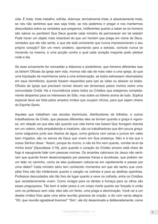 Facebook.com/CharlesHaddonSpurgeon.org
OEstandarteDeCristo.com
Issuu.com/oEstandarteDeCristo
6
vida. É triste, triste trabalho; sofrida, dolorosa, terrivelmente triste; é absolutamente triste,
se nós não sentimos que isso seja triste, se nós podemos ir pregar e nos mantermos
descuidados sobre as verdades que pregamos, indiferentes quanto a saber se os homens
são salvos ou perdidos! Que Deus guarde cada ministro de permanecer em tal estado!
Pode haver um objeto mais miserável do que um homem que prega em nome de Deus,
verdades que ele não sente, e que ele está consciente que nunca impressionaram o seu
próprio coração? Ser um mero sinaleiro, apontando para a estrada, contudo nunca se
movendo na mesma, é uma porção contra a qual cada coração maçante pode pleitear
noite e dia.
Se esse avivamento for concedido a diáconos e presbíteros, que homens diferentes isso
os fariam! Oficiais da igreja sem vida, mornos não são de mais valor a uma igreja, do que
uma tripulação de marinheiros seria a uma embarcação, se todos estivessem desmaiados
em seus dormitórios, quando fossem requeridos para içar as velas ou abaixar os botes.
Oficiais da Igreja que precisam reviver devem ser temerosos pesos mortos sobre uma
comunidade Cristã. Há a incumbência sobre todos os Cristãos que estejamos completa-
mente despertos para os interesses de Sião, mas sobre os líderes acima de tudo. Súplica
especial deve ser feita pelos amados irmãos que ocupam ofícios, para que sejam cheios
do Espírito Santo.
Aqueles que trabalham nas escolas dominicais, distribuidores de folhetos, e outros
trabalhadores de Cristo, que pessoas diferentes eles se tornam quando a graça é vigoro-
sa, em relação ao que eles são quando sua vida treme nas bases! Que forragem doentia
em um celeiro, toda empalidecida e insalubre, são os trabalhadores que têm pouca graça;
como salgueiros junto aos ribeiros de água, como gordura com canas e juncos em vales
bem irrigados, são os servos de Deus que vivem em Sua presença. Não é à toa que o
nosso Senhor disse: ―Assim, porque és morno, e não és frio nem quente, vomitar-te-ei da
minha boca‖ [Apocalipse 3:16], pois quando o coração do Cristão sincero está cheio de
fogo é repugnante falar com pessoas mornas. Os amantes calorosos de Jesus não senti-
ram que quando foram desencorajados por pessoas fracas e duvidosas, que podiam ver
um leão no caminho, como se eles pudessem colocar-se em rapidamente e passar por
cima deles? Cada ministro sério tem conhecido momentos em que ele sentiu que cora-
ções frios são tão intoleráveis quanto o zangão na colmeia é para as abelhas operárias.
Professos descuidados são tão fora de lugar quanto a neve na colheita, entre os Cristãos
que verdadeiramente vivem. Como vinagre para os dentes e fumaça para os olhos são
esses preguiçosos. Tão bom é estar preso a um corpo morto quanto ser forçado à união
com os professos sem vida; eles são um fardo, uma praga e abominação. Você vai a um
destes irmãos frios após uma séria reunião graciosa de oração, e diz com santa alegria:
―Oh, que reunião agradável tivemos!‖ ―Sim‖, ele diz desanimado e deliberadamente, como
 