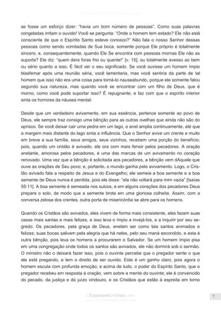 Facebook.com/CharlesHaddonSpurgeon.org
OEstandarteDeCristo.com
Issuu.com/oEstandarteDeCristo
7
se fosse um esforço dizer: ―havia um bom número de pessoas‖. Como suas palavras
congeladas irritam o ouvido! Você se pergunta: ―Onde o homem tem estado? Ele não está
consciente de que o Espírito Santo esteve conosco?‖ Não fala o nosso Senhor dessas
pessoas como sendo vomitadas de Sua boca, somente porque Ele próprio é totalmente
sincero, e, consequentemente, quando Ele Se encontra com pessoas mornas Ele não as
suporta? Ele diz: ―quem dera foras frio ou quente!‖ [v. 15], ou totalmente avesso ao bem
ou sério quanto a isso. É fácil ver o seu significado. Se você ouvisse um homem ímpio
blasfemar após uma reunião séria, você lamentaria, mas você sentiria da parte de tal
homem que isso não era uma coisa para torná-lo nauseabundo, porque ele somente falou
segundo sua natureza, mas quando você se encontrar com um filho de Deus, que é
morno, como você pode suportar isso? É repugnante, e faz com que o espírito interior
sinta os horrores da náusea mental.
Desde que um verdadeiro avivamento, em sua essência, pertence somente ao povo de
Deus, ele sempre traz consigo uma bênção para as outras ovelhas que ainda não são do
aprisco. Se você deixar cair uma pedra em um lago, o anel amplia continuamente, até que
a margem mais distante do lago sinta a influência. Que o Senhor avive um crente e muito
em breve a sua família, seus amigos, seus vizinhos, recebem uma porção do benefício;
pois, quando um cristão é avivado, ele ora com mais fervor pelos pecadores. A oração
anelante, amorosa pelos pecadores, é uma das marcas de um avivamento no coração
renovado. Uma vez que a bênção é solicitada aos pecadores, a bênção vem dAquele que
ouve as orações de Seu povo; e, portanto, o mundo ganha pelo avivamento. Logo, o Cris-
tão avivado fala a respeito de Jesus e do Evangelho; ele semeia a boa semente e a boa
semente de Deus nunca é perdida, pois ele disse: ―ela não voltará para mim vazia‖ [Isaías
55:11]. A boa semente é semeada nos sulcos, e em alguns corações dos pecadores Deus
prepara o solo, de modo que a semente brota em uma gloriosa colheita. Assim, com a
conversa zelosa dos crentes, outra porta de misericórdia se abre para os homens.
Quando os Cristãos são avivados, eles vivem de forma mais consistente, eles fazem suas
casas mais santas e mais felizes, e isso leva o ímpio a invejá-los, e a inquirir por seu se-
gredo. Os pecadores, pela graça de Deus, anelam ser como tais santos animados e
felizes; suas bocas salivam pela alegria que há neles, pelo seu maná escondido, e esta é
outra bênção, pois leva os homens a procurarem o Salvador. Se um homem ímpio pisa
em uma congregação onde todos os santos são avivados, ele não dormirá sob o sermão.
O ministro não o deixará fazer isso, pois o ouvinte percebe que o pregador sente o que
ele está pregando, e tem o direito de ser ouvido. Este é um ganho claro, pois agora o
homem escuta com profunda emoção; e acima de tudo, o poder do Espírito Santo, que o
pregador recebeu em resposta à oração, vem sobre a mente do ouvinte; ele é convencido
do pecado, da justiça e do juízo vindouro, e os Cristãos que estão à espreita em torno
 