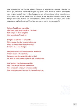 Facebook.com/CharlesHaddonSpurgeon.org
OEstandarteDeCristo.com
Issuu.com/oEstandarteDeCristo
8
dele apressam-se a contar-lhe sobre o Salvador, e apontar-lhe o sangue redentor, de
modo que, embora o avivamento a rigor, seja com o povo de Deus, contudo o resultado
dele ninguém pode limitar. Irmãos, busquemos um avivamento durante o presente mês,
que o ano possa fechar com chuvas de bênção, e que o novo ano possa começar com
bênção abundante. Vamos nos comprometer a formar uma união em oração, uma união
sagrada de suplicantes, e que Deus faça por nós de acordo com a nossa fé.
Pai, por Tua bênção prometida,
Nós ainda suplicamos diante do Teu trono;
Pelo tempo de doce refrigério
Que somente de Ti pode vir.
Bênçãos escolhidas Tu tens dado,
Mas, nestas nós não nos acomodaremos,
Ainda há bênçãos escondidas conTigo,
Derrame-as, e nos abençoe.
Desperte os Teus filhos adormecidos, acorde-os,
Ordene-os a ir à Tua colheita;
Faça com que eles sejam bênçãos, oh Pai,
Ao redor de seus passos faça com que a bênção flua.
Que nenhum vilarejo seja esquecido,
Que Tuas chuvas desçam sobre todos;
Que em alguém entoe um hino abençoado,
Que miríades possam, em triunfo, harmonizarem-se.
Sola Scriptura!
Sola Gratia!
Sola Fide!
Solus Christus!
Soli Deo Gloria !
 