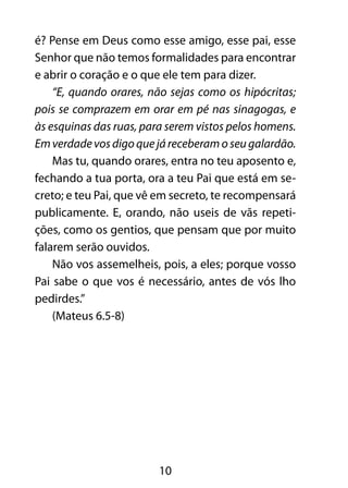 10
é? Pense em Deus como esse amigo, esse pai, esse
Senhor que não temos formalidades para encontrar
e abrir o coração e o que ele tem para dizer.
“E, quando orares, não sejas como os hipócritas;
pois se comprazem em orar em pé nas sinagogas, e
às esquinas das ruas, para serem vistos pelos homens.
Em verdade vos digo que já receberam o seu galardão.
Mas tu, quando orares, entra no teu aposento e,
fechando a tua porta, ora a teu Pai que está em se-
creto; e teu Pai, que vê em secreto, te recompensará
publicamente. E, orando, não useis de vãs repeti-
ções, como os gentios, que pensam que por muito
falarem serão ouvidos.
Não vos assemelheis, pois, a eles; porque vosso
Pai sabe o que vos é necessário, antes de vós lho
pedirdes.”
(Mateus 6.5-8)
 