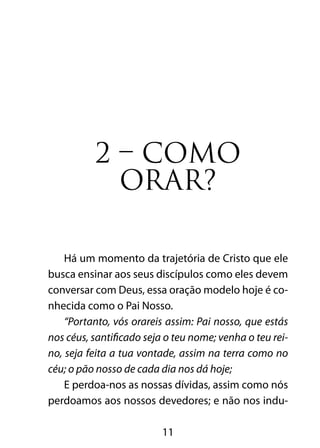 11
2 – COMO
ORAR?
Há um momento da trajetória de Cristo que ele
busca ensinar aos seus discípulos como eles devem
conversar com Deus, essa oração modelo hoje é co-
nhecida como o Pai Nosso.
“Portanto, vós orareis assim: Pai nosso, que estás
nos céus, santificado seja o teu nome; venha o teu rei-
no, seja feita a tua vontade, assim na terra como no
céu; o pão nosso de cada dia nos dá hoje;
E perdoa-nos as nossas dívidas, assim como nós
perdoamos aos nossos devedores; e não nos indu-
 