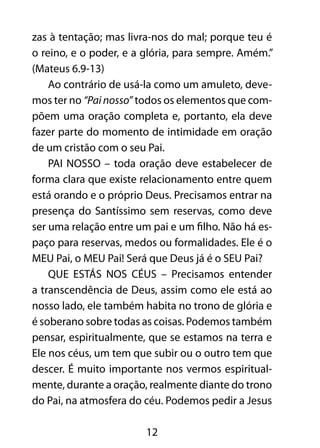 12
zas à tentação; mas livra-nos do mal; porque teu é
o reino, e o poder, e a glória, para sempre. Amém.”
(Mateus 6.9-13)
Ao contrário de usá-la como um amuleto, deve-
mos ter no “Painosso” todos os elementos que com-
põem uma oração completa e, portanto, ela deve
fazer parte do momento de intimidade em oração
de um cristão com o seu Pai.
PAI NOSSO – toda oração deve estabelecer de
forma clara que existe relacionamento entre quem
está orando e o próprio Deus. Precisamos entrar na
presença do Santíssimo sem reservas, como deve
ser uma relação entre um pai e um filho. Não há es-
paço para reservas, medos ou formalidades. Ele é o
MEU Pai, o MEU Pai! Será que Deus já é o SEU Pai?
QUE ESTÁS NOS CÉUS – Precisamos entender
a transcendência de Deus, assim como ele está ao
nosso lado, ele também habita no trono de glória e
é soberano sobre todas as coisas. Podemos também
pensar, espiritualmente, que se estamos na terra e
Ele nos céus, um tem que subir ou o outro tem que
descer. É muito importante nos vermos espiritual-
mente, durante a oração, realmente diante do trono
do Pai, na atmosfera do céu. Podemos pedir a Jesus
 