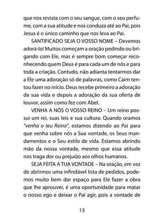 13
que nos revista com o seu sangue, com o seu perfu-
me, com a sua atitude e nos conduza até ao Pai, pois
Jesus é o único caminho que nos leva ao Pai.
SANTIFICADO SEJA O VOSSO NOME – Devemos
adorá-lo! Muitos começam a oração pedindo ou bri-
gando com Ele, mas é sempre bom começar reco-
nhecendo quem Deus é para cada um de nós e para
toda a criação. Contudo, não adianta tentarmos dar
a Ele uma adoração só de palavras, como Caim ten-
tou fazer no início. Deus recebe primeiro a adoração
da sua vida e depois a adoração da sua oferta de
louvor, assim como fez com Abel.
VENHA A NÓS O VOSSO REINO – Um reino pos-
sui um rei, suas leis e sua cultura. Quando oramos
“venha o teu Reino”, estamos dizendo ao Pai para
que venha sobre nós a Sua vontade, os Seus man-
damentos e o Seu estilo de vida. Estamos abrindo
mão da nossa vontade, mesmo que essa atitude
nos traga dor ou prejuízo aos olhos humanos.
SEJA FEITA A TUA VONTADE – Na oração, em vez
de abrirmos uma infindável lista de pedidos, pode-
mos muito bem dar espaço para Ele fazer a obra
que lhe aprouver, é uma oportunidade para matar
o nosso ego e deixar o Pai agir, pois a vontade de
 