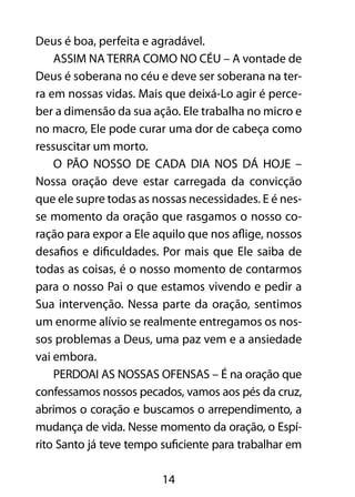 14
Deus é boa, perfeita e agradável.
ASSIM NA TERRA COMO NO CÉU – A vontade de
Deus é soberana no céu e deve ser soberana na ter-
ra em nossas vidas. Mais que deixá-Lo agir é perce-
ber a dimensão da sua ação. Ele trabalha no micro e
no macro, Ele pode curar uma dor de cabeça como
ressuscitar um morto.
O PÃO NOSSO DE CADA DIA NOS DÁ HOJE –
Nossa oração deve estar carregada da convicção
que ele supre todas as nossas necessidades. E é nes-
se momento da oração que rasgamos o nosso co-
ração para expor a Ele aquilo que nos aflige, nossos
desafios e dificuldades. Por mais que Ele saiba de
todas as coisas, é o nosso momento de contarmos
para o nosso Pai o que estamos vivendo e pedir a
Sua intervenção. Nessa parte da oração, sentimos
um enorme alívio se realmente entregamos os nos-
sos problemas a Deus, uma paz vem e a ansiedade
vai embora.
PERDOAI AS NOSSAS OFENSAS – É na oração que
confessamos nossos pecados, vamos aos pés da cruz,
abrimos o coração e buscamos o arrependimento, a
mudança de vida. Nesse momento da oração, o Espí-
rito Santo já teve tempo suficiente para trabalhar em
 