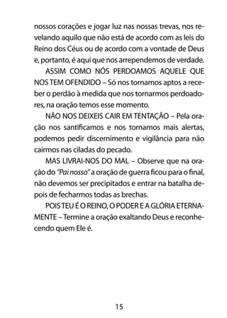 15
nossos corações e jogar luz nas nossas trevas, nos re-
velando aquilo que não está de acordo com as leis do
Reino dos Céus ou de acordo com a vontade de Deus
e,portanto,éaquiquenosarrependemosdeverdade.
ASSIM COMO NÓS PERDOAMOS AQUELE QUE
NOSTEM OFENDIDO – Só nos tornamos aptos a rece-
ber o perdão à medida que nos tornarmos perdoado-
res, na oração temos esse momento.
NÃO NOS DEIXEIS CAIR EM TENTAÇÃO – Pela ora-
ção nos santificamos e nos tornamos mais alertas,
podemos pedir discernimento e vigilância para não
cairmos nas ciladas do pecado.
MAS LIVRAI-NOS DO MAL – Observe que na ora-
çãodo“Painosso”aoraçãodeguerraficouparaofinal,
não devemos ser precipitados e entrar na batalha de-
pois de fecharmos todas as brechas.
POISTEUÉOREINO,OPODEREAGLÓRIAETERNA-
MENTE –Termine a oração exaltando Deus e reconhe-
cendo quem Ele é.
 