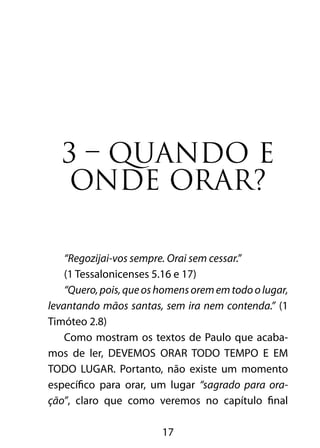 17
3 – QUANDO E
ONDE ORAR?
“Regozijai-vos sempre. Orai sem cessar.”
(1 Tessalonicenses 5.16 e 17)
“Quero,pois,queoshomensorememtodoolugar,
levantando mãos santas, sem ira nem contenda.” (1
Timóteo 2.8)
Como mostram os textos de Paulo que acaba-
mos de ler, DEVEMOS ORAR TODO TEMPO E EM
TODO LUGAR. Portanto, não existe um momento
específico para orar, um lugar “sagrado para ora-
ção”, claro que como veremos no capítulo final
 