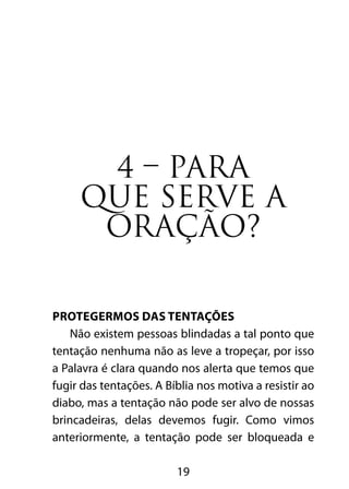 19
4 – PARA
QUE SERVE A
ORAÇÃO?
Protegermos das tentações
Não existem pessoas blindadas a tal ponto que
tentação nenhuma não as leve a tropeçar, por isso
a Palavra é clara quando nos alerta que temos que
fugir das tentações. A Bíblia nos motiva a resistir ao
diabo, mas a tentação não pode ser alvo de nossas
brincadeiras, delas devemos fugir. Como vimos
anteriormente, a tentação pode ser bloqueada e
 