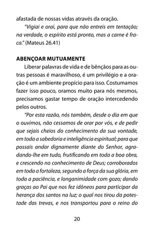 20
afastada de nossas vidas através da oração.
“Vigiai e orai, para que não entreis em tentação;
na verdade, o espírito está pronto, mas a carne é fra-
ca.” (Mateus 26.41)
Abençoar mutuamente
Liberar palavras de vida e de bênçãos para as ou-
tras pessoas é maravilhoso, é um privilégio e a ora-
ção é um ambiente propício para isso. Costumamos
fazer isso pouco, oramos muito para nós mesmos,
precisamos gastar tempo de oração intercedendo
pelos outros.
“Por esta razão, nós também, desde o dia em que
o ouvimos, não cessamos de orar por vós, e de pedir
que sejais cheios do conhecimento da sua vontade,
emtodaasabedoriaeinteligênciaespiritual;paraque
possais andar dignamente diante do Senhor, agra-
dando-lhe em tudo, frutificando em toda a boa obra,
e crescendo no conhecimento de Deus; corroborados
emtodaafortaleza,segundoaforçadasuaglória,em
toda a paciência, e longanimidade com gozo; dando
graças ao Pai que nos fez idôneos para participar da
herança dos santos na luz; o qual nos tirou da potes-
tade das trevas, e nos transportou para o reino do
 