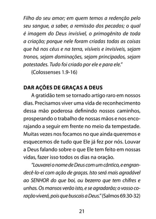 21
Filho do seu amor; em quem temos a redenção pelo
seu sangue, a saber, a remissão dos pecados; o qual
é imagem do Deus invisível, o primogênito de toda
a criação; porque nele foram criadas todas as coisas
que há nos céus e na terra, visíveis e invisíveis, sejam
tronos, sejam dominações, sejam principados, sejam
potestades. Tudo foi criado por ele e para ele.”
(Colossenses 1.9-16)
Dar ações de graças a Deus
A gratidão tem se tornado artigo raro em nossos
dias. Precisamos viver uma vida de reconhecimento
dessa mão poderosa definindo nossos caminhos,
prosperando o trabalho de nossas mãos e nos enco-
rajando a seguir em frente no meio da tempestade.
Muitas vezes nos focamos no que ainda queremos e
esquecemos de tudo que Ele já fez por nós. Louvar
a Deus falando sobre o que Ele tem feito em nossas
vidas, fazer isso todos os dias na oração.
“LouvareionomedeDeuscomumcântico,eengran-
decê-lo-ei com ação de graças. Isto será mais agradável
ao SENHOR do que boi, ou bezerro que tem chifres e
unhas.Osmansosverãoisto,eseagradarão;ovossoco-
raçãoviverá,poisquebuscaisaDeus.”(Salmos69.30-32)
 