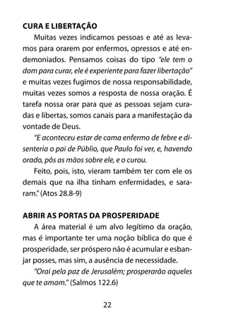 22
Cura e libertação
Muitas vezes indicamos pessoas e até as leva-
mos para orarem por enfermos, opressos e até en-
demoniados. Pensamos coisas do tipo “ele tem o
dom para curar, ele é experiente para fazer libertação”
e muitas vezes fugimos de nossa responsabilidade,
muitas vezes somos a resposta de nossa oração. É
tarefa nossa orar para que as pessoas sejam cura-
das e libertas, somos canais para a manifestação da
vontade de Deus.
“E aconteceu estar de cama enfermo de febre e di-
senteria o pai de Públio, que Paulo foi ver, e, havendo
orado, pôs as mãos sobre ele, e o curou.
Feito, pois, isto, vieram também ter com ele os
demais que na ilha tinham enfermidades, e sara-
ram.”(Atos 28.8-9)
Abrir as portas da prosperidade
A área material é um alvo legítimo da oração,
mas é importante ter uma noção bíblica do que é
prosperidade, ser próspero não é acumular e esban-
jar posses, mas sim, a ausência de necessidade.
“Orai pela paz de Jerusalém; prosperarão aqueles
que te amam.” (Salmos 122.6)
 