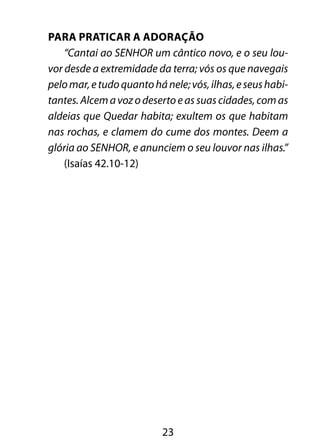23
Para praticar a adoração
“Cantai ao SENHOR um cântico novo, e o seu lou-
vor desde a extremidade da terra; vós os que navegais
pelomar,etudoquantohánele;vós,ilhas,eseushabi-
tantes. Alcem a voz o deserto e as suas cidades, com as
aldeias que Quedar habita; exultem os que habitam
nas rochas, e clamem do cume dos montes. Deem a
glória ao SENHOR, e anunciem o seu louvor nas ilhas.”
(Isaías 42.10-12)
 