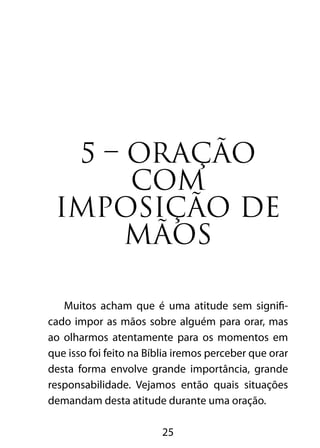 25
5 – ORAÇÃO
COM
IMPOSIÇÃO DE
MÃOS
Muitos acham que é uma atitude sem signifi-
cado impor as mãos sobre alguém para orar, mas
ao olharmos atentamente para os momentos em
que isso foi feito na Bíblia iremos perceber que orar
desta forma envolve grande importância, grande
responsabilidade. Vejamos então quais situações
demandam desta atitude durante uma oração.
 