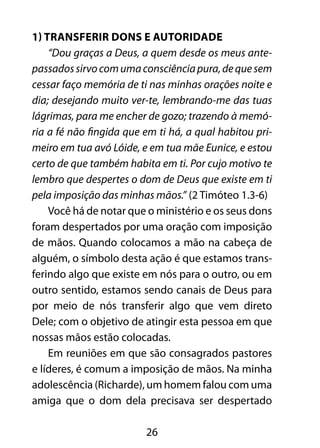 26
1) Transferir dons e autoridade
“Dou graças a Deus, a quem desde os meus ante-
passadossirvocomumaconsciênciapura,dequesem
cessar faço memória de ti nas minhas orações noite e
dia; desejando muito ver-te, lembrando-me das tuas
lágrimas, para me encher de gozo; trazendo à memó-
ria a fé não fingida que em ti há, a qual habitou pri-
meiro em tua avó Lóide, e em tua mãe Eunice, e estou
certo de que também habita em ti. Por cujo motivo te
lembro que despertes o dom de Deus que existe em ti
pela imposição das minhas mãos.” (2 Timóteo 1.3-6)
Você há de notar que o ministério e os seus dons
foram despertados por uma oração com imposição
de mãos. Quando colocamos a mão na cabeça de
alguém, o símbolo desta ação é que estamos trans-
ferindo algo que existe em nós para o outro, ou em
outro sentido, estamos sendo canais de Deus para
por meio de nós transferir algo que vem direto
Dele; com o objetivo de atingir esta pessoa em que
nossas mãos estão colocadas.
Em reuniões em que são consagrados pastores
e líderes, é comum a imposição de mãos. Na minha
adolescência (Richarde), um homem falou com uma
amiga que o dom dela precisava ser despertado
 