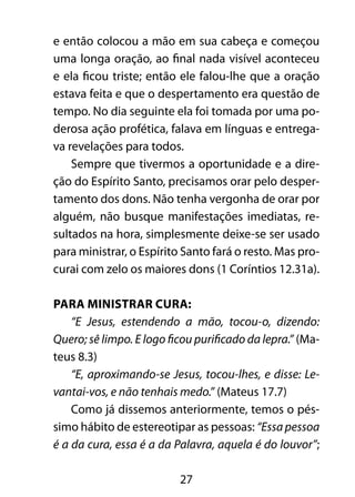 27
e então colocou a mão em sua cabeça e começou
uma longa oração, ao final nada visível aconteceu
e ela ficou triste; então ele falou-lhe que a oração
estava feita e que o despertamento era questão de
tempo. No dia seguinte ela foi tomada por uma po-
derosa ação profética, falava em línguas e entrega-
va revelações para todos.
Sempre que tivermos a oportunidade e a dire-
ção do Espírito Santo, precisamos orar pelo desper-
tamento dos dons. Não tenha vergonha de orar por
alguém, não busque manifestações imediatas, re-
sultados na hora, simplesmente deixe-se ser usado
para ministrar, o Espírito Santo fará o resto. Mas pro-
curai com zelo os maiores dons (1 Coríntios 12.31a).
Para ministrar cura:
“E Jesus, estendendo a mão, tocou-o, dizendo:
Quero; sê limpo. E logo ficou purificado da lepra.” (Ma-
teus 8.3)
“E, aproximando-se Jesus, tocou-lhes, e disse: Le-
vantai-vos, e não tenhais medo.” (Mateus 17.7)
Como já dissemos anteriormente, temos o pés-
simo hábito de estereotipar as pessoas: “Essa pessoa
é a da cura, essa é a da Palavra, aquela é do louvor”;
 
