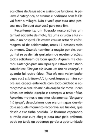 28
aos olhos de Jesus não é assim que funciona. A pa-
lavra é categórica, se cremos e pedirmos com fé Ele
vai fazer o milagre. Não é você que cura uma pes-
soa, mas Ele quer usar você para esse fim.
Recentemente, um liderado nosso sofreu um
terrível acidente de moto, fez uma cirurgia e fui vi-
sitá-lo no hospital. Ele estava em um setor de enfer-
magem só de acidentados, umas 17 pessoas mais
ou menos. Quando terminei a oração por ele, per-
guntei se os demais gostariam de receber orações,
todos solicitaram de bom grado. Alguém me cha-
mou a atenção para um rapaz que estava em estado
catatônico: “Ore por ele, levou um tiro na cabeça”, e
quando fui, outro falou: “Mas ele nem vai entender
o que você está fazendo”, ignorei, impus as mãos so-
bre sua cabeça enfaixada com todo cuidado e co-
meçamos a orar. No meio da oração ele moveu seus
olhos em minha direção e começou a tentar falar.
Aproximamo-nos e ouvimos claramente: “Eu quero
ir à igreja”, descobrimos que era um rapaz desvia-
do e naquele momento recobrava sua lucidez, que
desde o tiro tinha perdido. Se ficarmos esperando
o irmão que cura chegar para orar pelo enfermo,
pode ser tarde ou podemos perder a oportunidade
 
