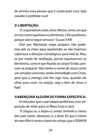 29
de sermos essa pessoa que é usada para cura. Seja
ousado e profetize cura!
2) Libertação:
“E, respondendo João, disse: Mestre, vimos um que
em teu nome expulsava os demônios, e lho proibimos,
porque não te segue conosco.” (Lucas 9.49)
Orar por libertação exige preparo, não pode-
mos pôr as mãos para repreender se não tivermos
cobertura e direções estratégicas para fazê-lo. Mas,
se por medo de retaliação, jamais expulsarmos os
demônios, como é que ficarão as coisas? Então, pro-
cure se preparar. Não tenha o nome de Jesus como
um amuleto exorcista, tenha intimidade com Cristo,
para que o inimigo não lhe veja, mas, quando ele
olhar para você, na oração, veja a face de Jesus e
fuja!
3)Abençoar alguém de forma específica:
As bênçãos que o pai Isaque profetizou com im-
posição de mãos para os filhos Esaú e Jacó.
“E chegou-se, e beijou-o; então sentindo o cheiro
das suas vestes, abençoou-o, e disse: Eis que o cheiro
domeufilhoécomoocheirodocampo,queoSENHOR
 