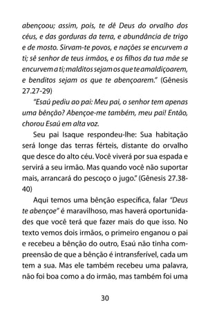 30
abençoou; assim, pois, te dê Deus do orvalho dos
céus, e das gorduras da terra, e abundância de trigo
e de mosto. Sirvam-te povos, e nações se encurvem a
ti; sê senhor de teus irmãos, e os filhos da tua mãe se
encurvemati;malditossejamosqueteamaldiçoarem,
e benditos sejam os que te abençoarem.” (Gênesis
27.27-29)
“Esaú pediu ao pai: Meu pai, o senhor tem apenas
uma bênção? Abençoe-me também, meu pai! Então,
chorou Esaú em alta voz.
Seu pai Isaque respondeu-lhe: Sua habitação
será longe das terras férteis, distante do orvalho
que desce do alto céu. Você viverá por sua espada e
servirá a seu irmão. Mas quando você não suportar
mais, arrancará do pescoço o jugo.” (Gênesis 27.38-
40)
Aqui temos uma bênção específica, falar “Deus
te abençoe” é maravilhoso, mas haverá oportunida-
des que você terá que fazer mais do que isso. No
texto vemos dois irmãos, o primeiro enganou o pai
e recebeu a bênção do outro, Esaú não tinha com-
preensão de que a bênção é intransferível, cada um
tem a sua. Mas ele também recebeu uma palavra,
não foi boa como a do irmão, mas também foi uma
 