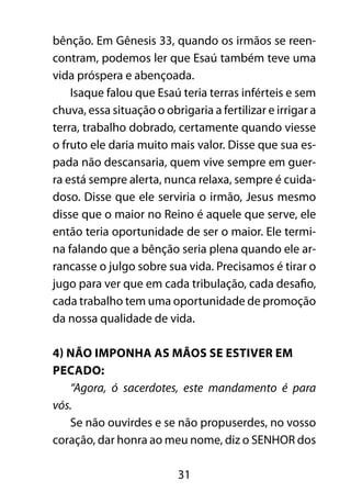 31
bênção. Em Gênesis 33, quando os irmãos se reen-
contram, podemos ler que Esaú também teve uma
vida próspera e abençoada.
Isaque falou que Esaú teria terras inférteis e sem
chuva, essa situação o obrigaria a fertilizar e irrigar a
terra, trabalho dobrado, certamente quando viesse
o fruto ele daria muito mais valor. Disse que sua es-
pada não descansaria, quem vive sempre em guer-
ra está sempre alerta, nunca relaxa, sempre é cuida-
doso. Disse que ele serviria o irmão, Jesus mesmo
disse que o maior no Reino é aquele que serve, ele
então teria oportunidade de ser o maior. Ele termi-
na falando que a bênção seria plena quando ele ar-
rancasse o julgo sobre sua vida. Precisamos é tirar o
jugo para ver que em cada tribulação, cada desafio,
cada trabalho tem uma oportunidade de promoção
da nossa qualidade de vida.
4) Não imponha as mãos se estiver em
pecado:
“Agora, ó sacerdotes, este mandamento é para
vós.
Se não ouvirdes e se não propuserdes, no vosso
coração, dar honra ao meu nome, diz o SENHOR dos
 