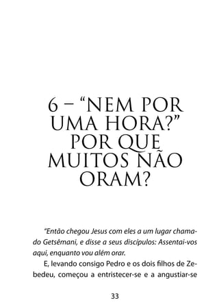33
6 – “Nem por
uma hora?”
POR QUE
MUITOS NÃO
ORAM?
“Então chegou Jesus com eles a um lugar chama-
do Getsêmani, e disse a seus discípulos: Assentai-vos
aqui, enquanto vou além orar.
E, levando consigo Pedro e os dois filhos de Ze-
bedeu, começou a entristecer-se e a angustiar-se
 