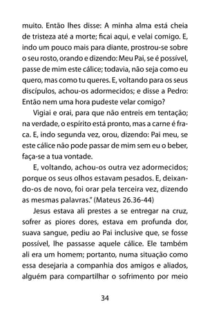 34
muito. Então lhes disse: A minha alma está cheia
de tristeza até a morte; ficai aqui, e velai comigo. E,
indo um pouco mais para diante, prostrou-se sobre
o seu rosto, orando e dizendo: Meu Pai, se é possível,
passe de mim este cálice; todavia, não seja como eu
quero, mas como tu queres. E, voltando para os seus
discípulos, achou-os adormecidos; e disse a Pedro:
Então nem uma hora pudeste velar comigo?
Vigiai e orai, para que não entreis em tentação;
na verdade, o espírito está pronto, mas a carne é fra-
ca. E, indo segunda vez, orou, dizendo: Pai meu, se
este cálice não pode passar de mim sem eu o beber,
faça-se a tua vontade.
E, voltando, achou-os outra vez adormecidos;
porque os seus olhos estavam pesados. E, deixan-
do-os de novo, foi orar pela terceira vez, dizendo
as mesmas palavras.” (Mateus 26.36-44)
Jesus estava ali prestes a se entregar na cruz,
sofrer as piores dores, estava em profunda dor,
suava sangue, pediu ao Pai inclusive que, se fosse
possível, lhe passasse aquele cálice. Ele também
ali era um homem; portanto, numa situação como
essa desejaria a companhia dos amigos e aliados,
alguém para compartilhar o sofrimento por meio
 
