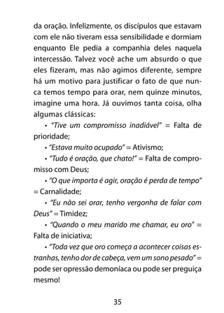 35
da oração. Infelizmente, os discípulos que estavam
com ele não tiveram essa sensibilidade e dormiam
enquanto Ele pedia a companhia deles naquela
intercessão. Talvez você ache um absurdo o que
eles fizeram, mas não agimos diferente, sempre
há um motivo para justificar o fato de que nun-
ca temos tempo para orar, nem quinze minutos,
imagine uma hora. Já ouvimos tanta coisa, olha
algumas clássicas:
• “Tive um compromisso inadiável” = Falta de
prioridade;
• “Estava muito ocupado” = Ativismo;
• “Tudo é oração, que chato!” = Falta de compro-
misso com Deus;
• “O que importa é agir, oração é perda de tempo”
= Carnalidade;
• “Eu não sei orar, tenho vergonha de falar com
Deus” = Timidez;
• “Quando o meu marido me chamar, eu oro” =
Falta de iniciativa;
• “Toda vez que oro começa a acontecer coisas es-
tranhas, tenho dor de cabeça, vem um sono pesado” =
pode ser opressão demoníaca ou pode ser preguiça
mesmo!
 