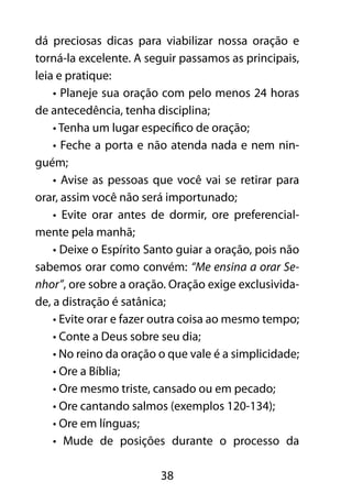 38
dá preciosas dicas para viabilizar nossa oração e
torná-la excelente. A seguir passamos as principais,
leia e pratique:
• Planeje sua oração com pelo menos 24 horas
de antecedência, tenha disciplina;
• Tenha um lugar específico de oração;
• Feche a porta e não atenda nada e nem nin-
guém;
• Avise as pessoas que você vai se retirar para
orar, assim você não será importunado;
• Evite orar antes de dormir, ore preferencial-
mente pela manhã;
• Deixe o Espírito Santo guiar a oração, pois não
sabemos orar como convém: “Me ensina a orar Se-
nhor”, ore sobre a oração. Oração exige exclusivida-
de, a distração é satânica;
• Evite orar e fazer outra coisa ao mesmo tempo;
• Conte a Deus sobre seu dia;
• No reino da oração o que vale é a simplicidade;
• Ore a Bíblia;
• Ore mesmo triste, cansado ou em pecado;
• Ore cantando salmos (exemplos 120-134);
• Ore em línguas;
• Mude de posições durante o processo da
 