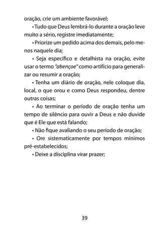 39
oração, crie um ambiente favorável;
•Tudo que Deus lembrá-lo durante a oração leve
muito a sério, registre imediatamente;
• Priorize um pedido acima dos demais, pelo me-
nos naquele dia;
• Seja específico e detalhista na oração, evite
usar o termo “abençoe” como artifício para generali-
zar ou resumir a oração;
• Tenha um diário de oração, nele coloque dia,
local, o que orou e como Deus respondeu, dentre
outras coisas;
• Ao terminar o período de oração tenha um
tempo de silêncio para ouvir a Deus e não duvide
que é Ele que está falando;
• Não fique avaliando o seu período de oração;
• Ore sistematicamente por tempos mínimos
pré-estabelecidos;
• Deixe a disciplina virar prazer;
 