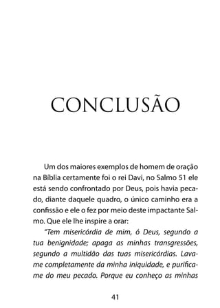41
CONCLUSÃO
Um dos maiores exemplos de homem de oração
na Bíblia certamente foi o rei Davi, no Salmo 51 ele
está sendo confrontado por Deus, pois havia peca-
do, diante daquele quadro, o único caminho era a
confissão e ele o fez por meio deste impactante Sal-
mo. Que ele lhe inspire a orar:
“Tem misericórdia de mim, ó Deus, segundo a
tua benignidade; apaga as minhas transgressões,
segundo a multidão das tuas misericórdias. Lava-
me completamente da minha iniquidade, e purifica-
me do meu pecado. Porque eu conheço as minhas
 