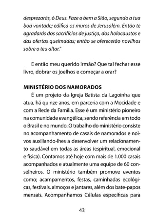 43
desprezarás, ó Deus. Faze o bem a Sião, segundo a tua
boa vontade; edifica os muros de Jerusalém. Então te
agradarás dos sacrifícios de justiça, dos holocaustos e
das ofertas queimadas; então se oferecerão novilhos
sobre o teu altar.”
E então meu querido irmão? Que tal fechar esse
livro, dobrar os joelhos e começar a orar?
Ministério dos Namorados 	
É um projeto da Igreja Batista da Lagoinha que
atua, há quinze anos, em parceria com a Mocidade e
com a Rede da Família. Esse é um ministério pioneiro
na comunidade evangélica, sendo referência em todo
o Brasil e no mundo. O trabalho do ministério consiste
no acompanhamento de casais de namorados e noi-
vos auxiliando-lhes a desenvolver um relacionamen-
to saudável em todas as áreas (espiritual, emocional
e física). Contamos até hoje com mais de 1.000 casais
acompanhados e atualmente uma equipe de 60 con-
selheiros. O ministério também promove eventos
como; acampamentos, festas, caminhadas ecológi-
cas, festivais, almoços e jantares, além dos bate-papos
mensais. Acompanhamos Células específicas para
 