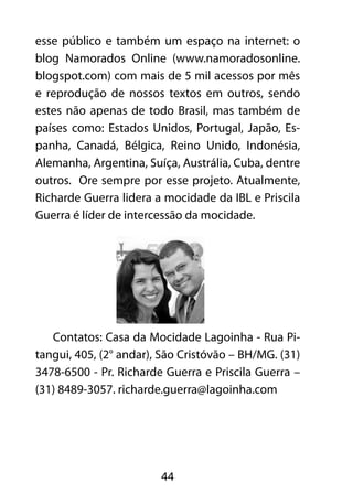 44
esse público e também um espaço na internet: o
blog Namorados Online (www.namoradosonline.
blogspot.com) com mais de 5 mil acessos por mês
e reprodução de nossos textos em outros, sendo
estes não apenas de todo Brasil, mas também de
países como: Estados Unidos, Portugal, Japão, Es-
panha, Canadá, Bélgica, Reino Unido, Indonésia,
Alemanha, Argentina, Suíça, Austrália, Cuba, dentre
outros. Ore sempre por esse projeto. Atualmente,
Richarde Guerra lidera a mocidade da IBL e Priscila
Guerra é líder de intercessão da mocidade.
Contatos: Casa da Mocidade Lagoinha - Rua Pi-
tangui, 405, (2° andar), São Cristóvão – BH/MG. (31)
3478-6500 - Pr. Richarde Guerra e Priscila Guerra –
(31) 8489-3057. richarde.guerra@lagoinha.com
 