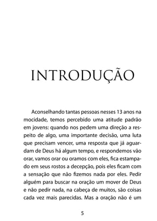 5
Introdução
Aconselhando tantas pessoas nesses 13 anos na
mocidade, temos percebido uma atitude padrão
em jovens: quando nos pedem uma direção a res-
peito de algo, uma importante decisão, uma luta
que precisam vencer, uma resposta que já aguar-
dam de Deus há algum tempo, e respondemos vão
orar, vamos orar ou oramos com eles, fica estampa-
do em seus rostos a decepção, pois eles ficam com
a sensação que não fizemos nada por eles. Pedir
alguém para buscar na oração um mover de Deus
e não pedir nada, na cabeça de muitos, são coisas
cada vez mais parecidas. Mas a oração não é um
 