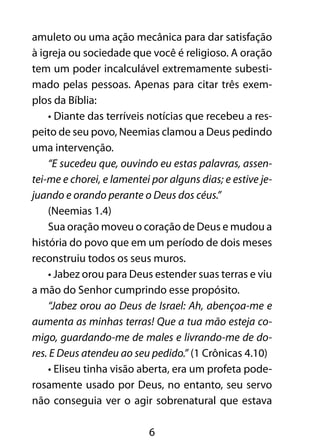 6
amuleto ou uma ação mecânica para dar satisfação
à igreja ou sociedade que você é religioso. A oração
tem um poder incalculável extremamente subesti-
mado pelas pessoas. Apenas para citar três exem-
plos da Bíblia:
• Diante das terríveis notícias que recebeu a res-
peito de seu povo, Neemias clamou a Deus pedindo
uma intervenção.
“E sucedeu que, ouvindo eu estas palavras, assen-
tei-me e chorei, e lamentei por alguns dias; e estive je-
juando e orando perante o Deus dos céus.”
(Neemias 1.4)
Sua oração moveu o coração de Deus e mudou a
história do povo que em um período de dois meses
reconstruiu todos os seus muros.
• Jabez orou para Deus estender suas terras e viu
a mão do Senhor cumprindo esse propósito.
“Jabez orou ao Deus de Israel: Ah, abençoa-me e
aumenta as minhas terras! Que a tua mão esteja co-
migo, guardando-me de males e livrando-me de do-
res. E Deus atendeu ao seu pedido.” (1 Crônicas 4.10)
• Eliseu tinha visão aberta, era um profeta pode-
rosamente usado por Deus, no entanto, seu servo
não conseguia ver o agir sobrenatural que estava
 