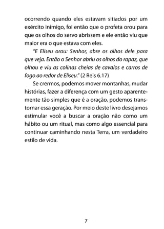 7
ocorrendo quando eles estavam sitiados por um
exército inimigo, foi então que o profeta orou para
que os olhos do servo abrissem e ele então viu que
maior era o que estava com eles.
“E Eliseu orou: Senhor, abre os olhos dele para
que veja. Então o Senhor abriu os olhos do rapaz, que
olhou e viu as colinas cheias de cavalos e carros de
fogo ao redor de Eliseu.” (2 Reis 6.17)
Se crermos, podemos mover montanhas, mudar
histórias, fazer a diferença com um gesto aparente-
mente tão simples que é a oração, podemos trans-
tornar essa geração. Por meio deste livro desejamos
estimular você a buscar a oração não como um
hábito ou um ritual, mas como algo essencial para
continuar caminhando nesta Terra, um verdadeiro
estilo de vida.
 