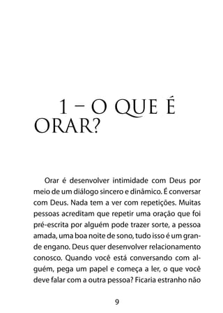 9
1 – O QUE É
ORAR?	
Orar é desenvolver intimidade com Deus por
meio de um diálogo sincero e dinâmico. É conversar
com Deus. Nada tem a ver com repetições. Muitas
pessoas acreditam que repetir uma oração que foi
pré-escrita por alguém pode trazer sorte, a pessoa
amada, uma boa noite de sono, tudo isso é um gran-
de engano. Deus quer desenvolver relacionamento
conosco. Quando você está conversando com al-
guém, pega um papel e começa a ler, o que você
deve falar com a outra pessoa? Ficaria estranho não
 