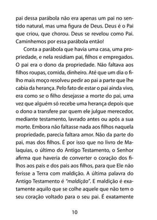 10
pai dessa parábola não era apenas um pai no sen-
tido natural, mas uma figura de Deus. Deus é o Pai
que criou, que chorou. Deus se revelou como Pai.
Caminhemos por essa parábola então!
Conta a parábola que havia uma casa, uma pro-
priedade, e nela residiam pai, filhos e empregados.
O pai era o dono da propriedade. Não faltava aos
filhos roupas, comida, dinheiro. Até que um dia o fi-
lho mais moço resolveu pedir ao pai a parte que lhe
cabia da herança. Pelo fato de estar o pai ainda vivo,
era como se o filho desejasse a morte do pai, uma
vez que alguém só recebe uma herança depois que
o dono a transfere par quem ele julgue merecedor,
mediante testamento, lavrado antes ou após a sua
morte. Embora não faltasse nada aos filhos naquela
propriedade, parecia faltara amor. Não da parte do
pai, mas dos filhos. É por isso que no livro de Ma-
laquias, o último do Antigo Testamento, o Senhor
afirma que haveria de converter o coração dos fi-
lhos aos pais e dos pais aos filhos, para que Ele não
ferisse a Terra com maldição. A última palavra do
Antigo Testamento é “maldição”. E maldição é exa-
tamente aquilo que se colhe aquele que não tem o
seu coração voltado para o seu pai. É exatamente
 