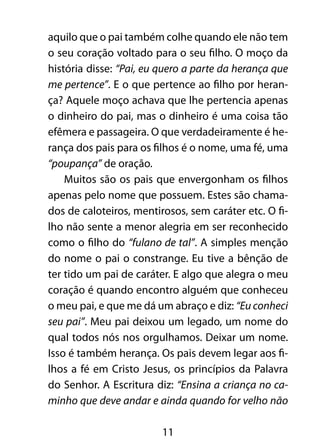 11
aquilo que o pai também colhe quando ele não tem
o seu coração voltado para o seu filho. O moço da
história disse: “Pai, eu quero a parte da herança que
me pertence”. E o que pertence ao filho por heran-
ça? Aquele moço achava que lhe pertencia apenas
o dinheiro do pai, mas o dinheiro é uma coisa tão
efêmera e passageira. O que verdadeiramente é he-
rança dos pais para os filhos é o nome, uma fé, uma
“poupança” de oração.
Muitos são os pais que envergonham os filhos
apenas pelo nome que possuem. Estes são chama-
dos de caloteiros, mentirosos, sem caráter etc. O fi-
lho não sente a menor alegria em ser reconhecido
como o filho do “fulano de tal”. A simples menção
do nome o pai o constrange. Eu tive a bênção de
ter tido um pai de caráter. E algo que alegra o meu
coração é quando encontro alguém que conheceu
o meu pai, e que me dá um abraço e diz: “Eu conheci
seu pai”. Meu pai deixou um legado, um nome do
qual todos nós nos orgulhamos. Deixar um nome.
Isso é também herança. Os pais devem legar aos fi-
lhos a fé em Cristo Jesus, os princípios da Palavra
do Senhor. A Escritura diz: “Ensina a criança no ca-
minho que deve andar e ainda quando for velho não
 